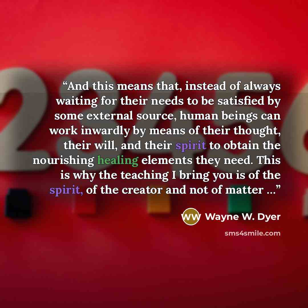 “And this means that, instead of always waiting for their needs to be satisfied by some external source, human beings can work inwardly by means of their thought, their will, and their spirit to obtain the nourishing healing elements they need. This is why the teaching I bring you is of the spirit…” quote by Wayne W. Dyer