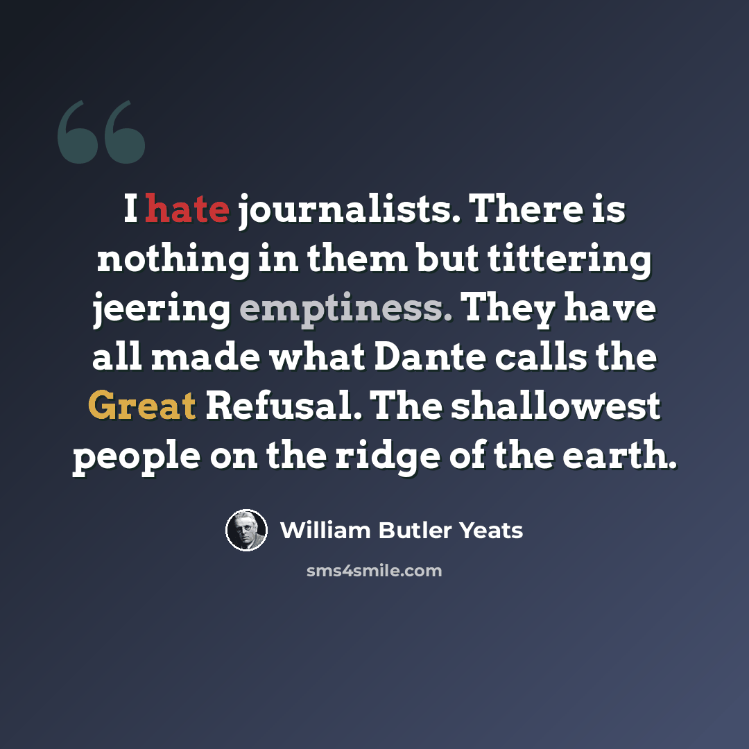 “I hate journalists. There is nothing in them but tittering jeering emptiness. They have all made what Dante calls the Great Refusal. The shallowest people on the ridge of the earth.” quote by William Butler Yeats