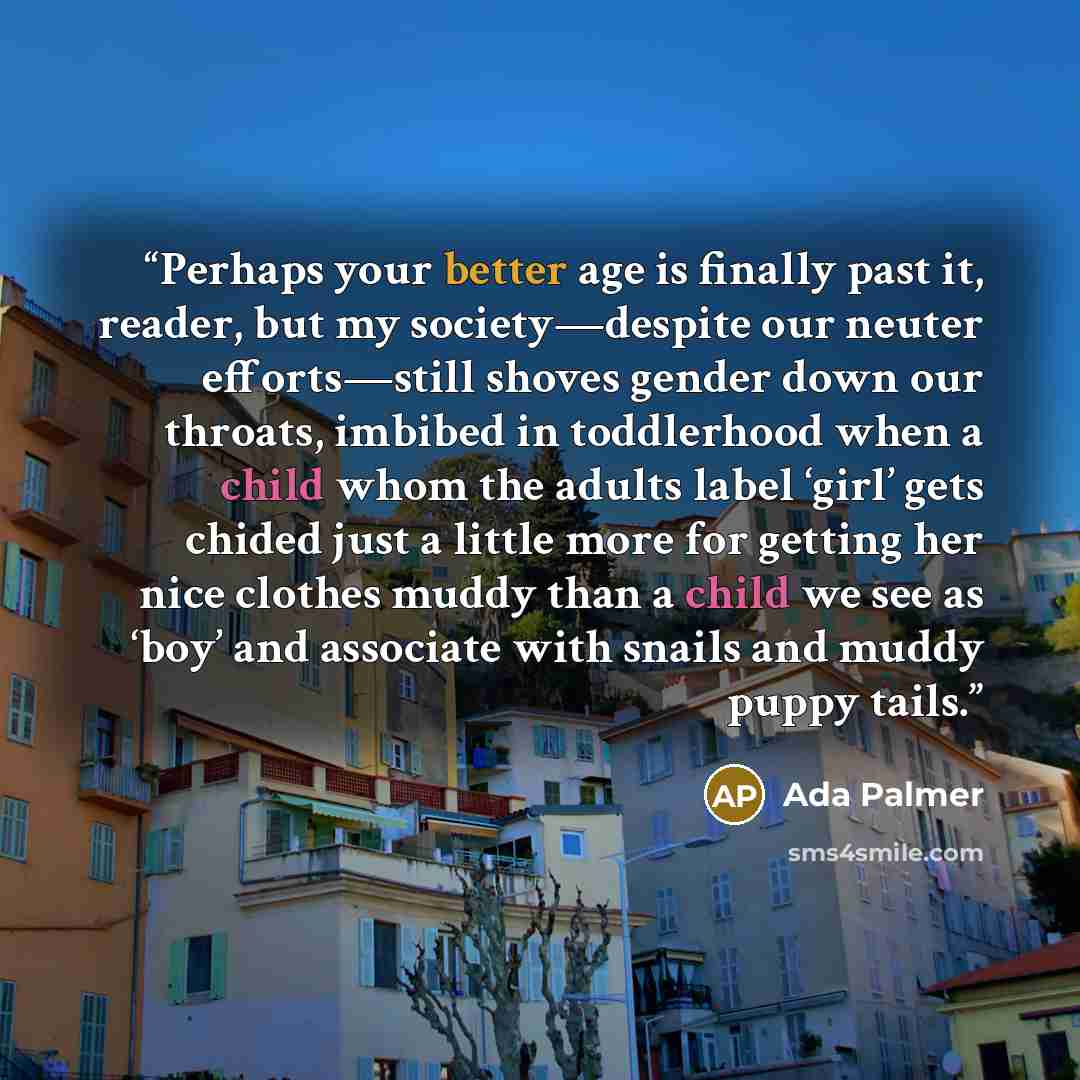 “Perhaps your better age is finally past it, reader, but my society—despite our neuter efforts—still shoves gender down our throats, imbibed in toddlerhood when a child whom the adults label ‘girl’ gets chided just a little more for getting her nice clothes muddy than a child we see as ‘boy’ and…” quote by Ada Palmer