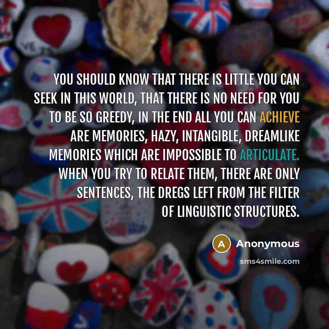 “You should know that there is little you can seek in this world, that there is no need for you to be so greedy, in the end all you can achieve are memories, hazy, intangible, dreamlike memories which are impossible to articulate. When you try to relate them, there are only sentences, the dregs…” quote by Anonymous