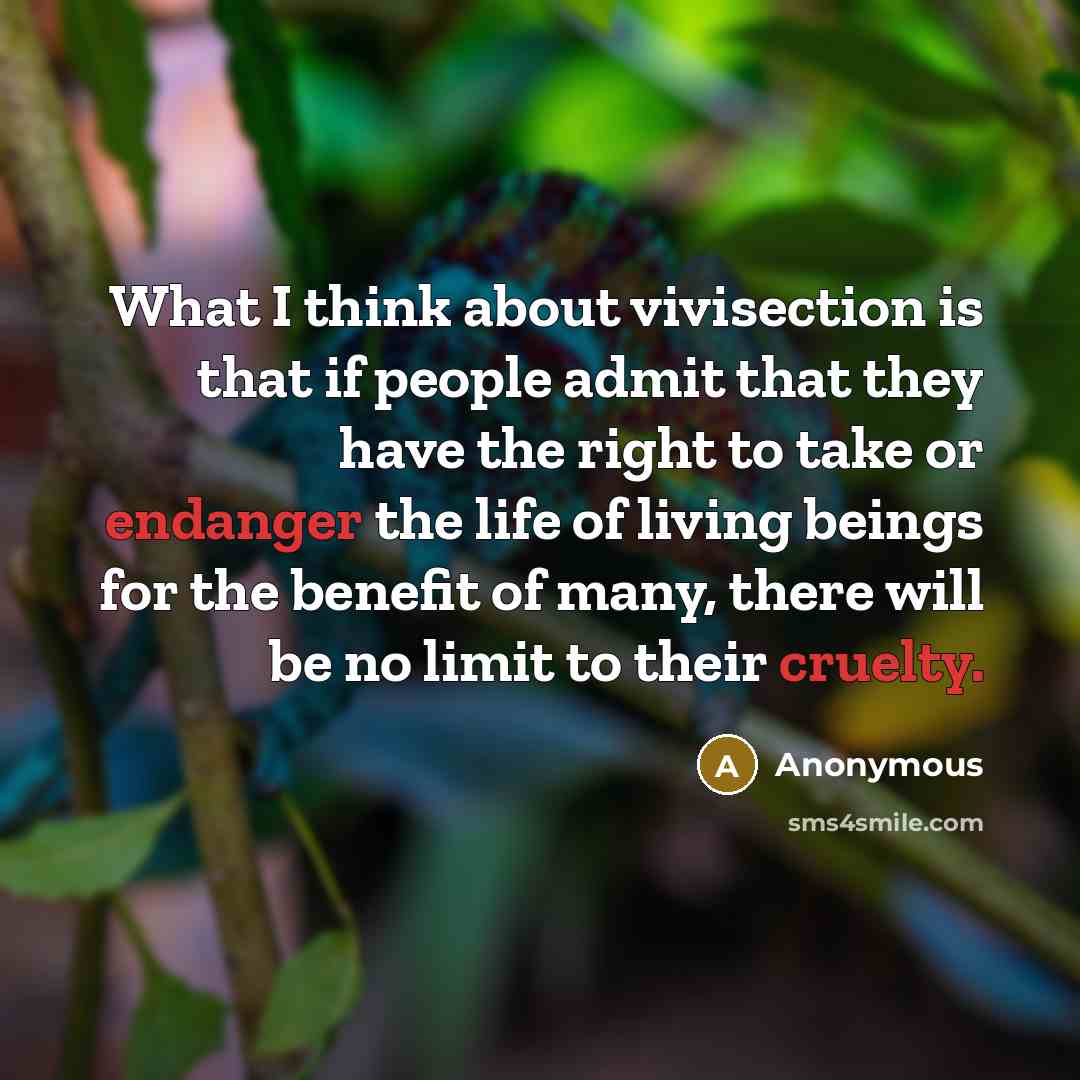 “What I think about vivisection is that if people admit that they have the right to take or endanger the life of living beings for the benefit of many, there will be no limit to their cruelty.” quote by Anonymous
