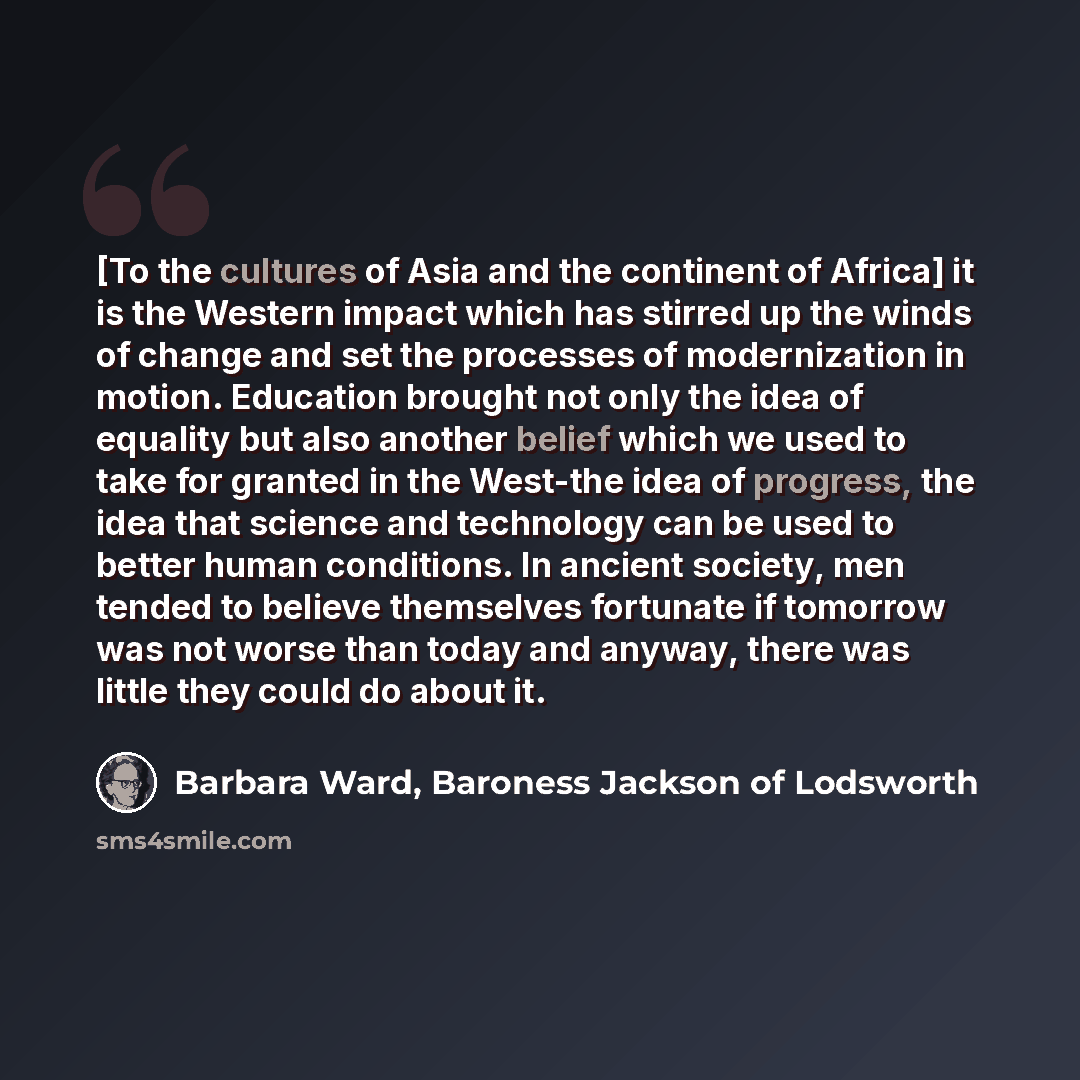 “[To the cultures of Asia and the continent of Africa] it is the Western impact which has stirred up the winds of change and set the processes of modernization in motion. Education brought not only the idea of equality but also another belief which we used to take for granted in the West-the idea…” quote by Barbara Ward, Baroness Jackson of Lodsworth