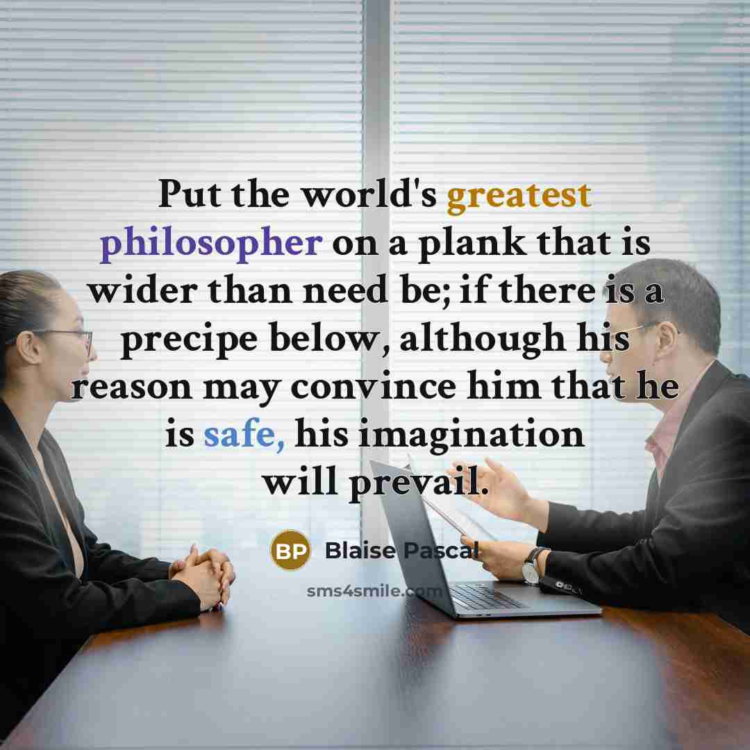 “Put the world's greatest philosopher on a plank that is wider than need be; if there is a precipe below, although his reason may convince him that he is safe, his imagination will prevail.” quote by Blaise Pascal