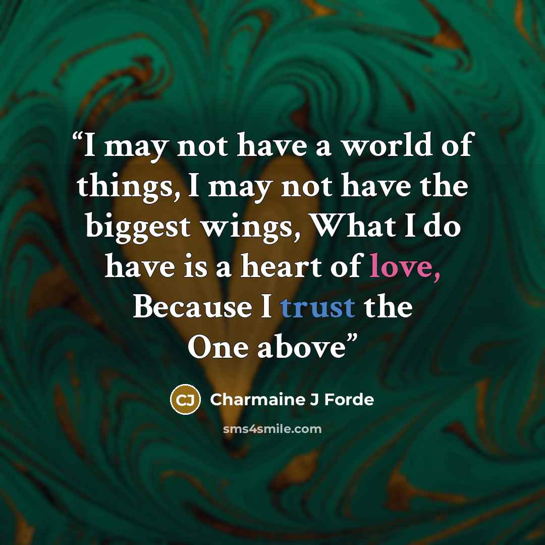 “I may not have a world of things, I may not have the biggest wings, What I do have is a heart of love, Because I trust the One above” quote by Charmaine J Forde