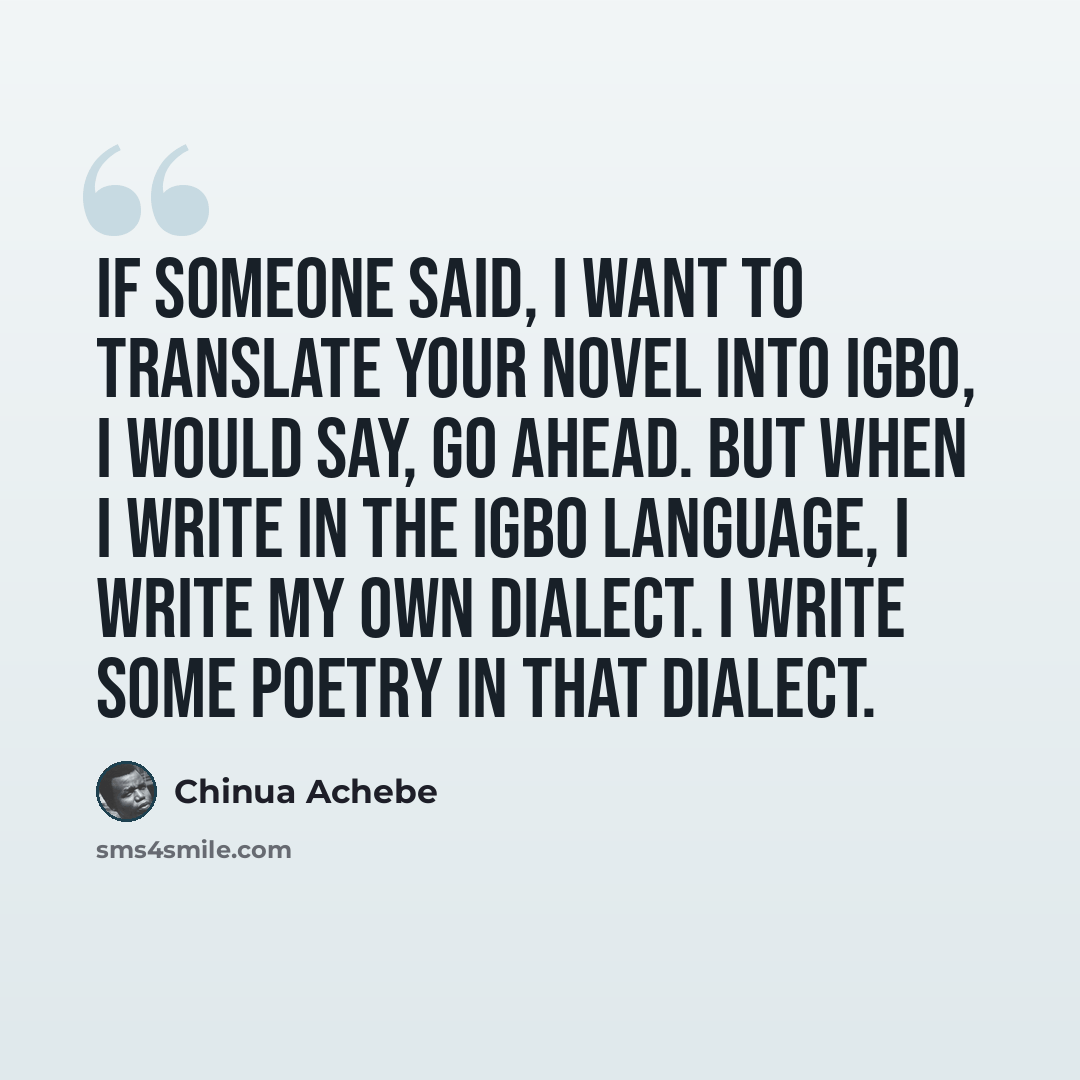 “If someone said, I want to translate your novel into Igbo, I would say, Go ahead. But when I write in the Igbo language, I write my own dialect. I write some poetry in that dialect.” quote by Chinua Achebe