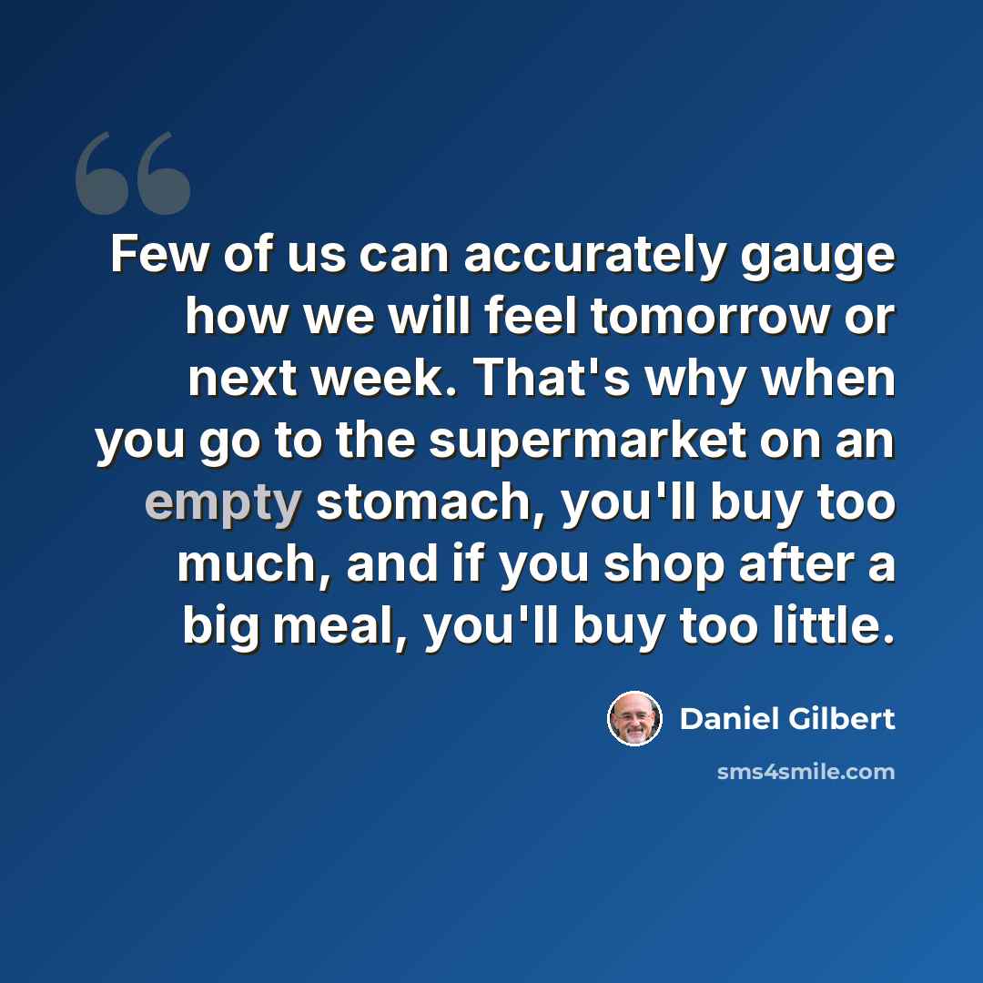 “Few of us can accurately gauge how we will feel tomorrow or next week. That's why when you go to the supermarket on an empty stomach, you'll buy too much, and if you shop after a big meal, you'll buy too little.” quote by Daniel Gilbert