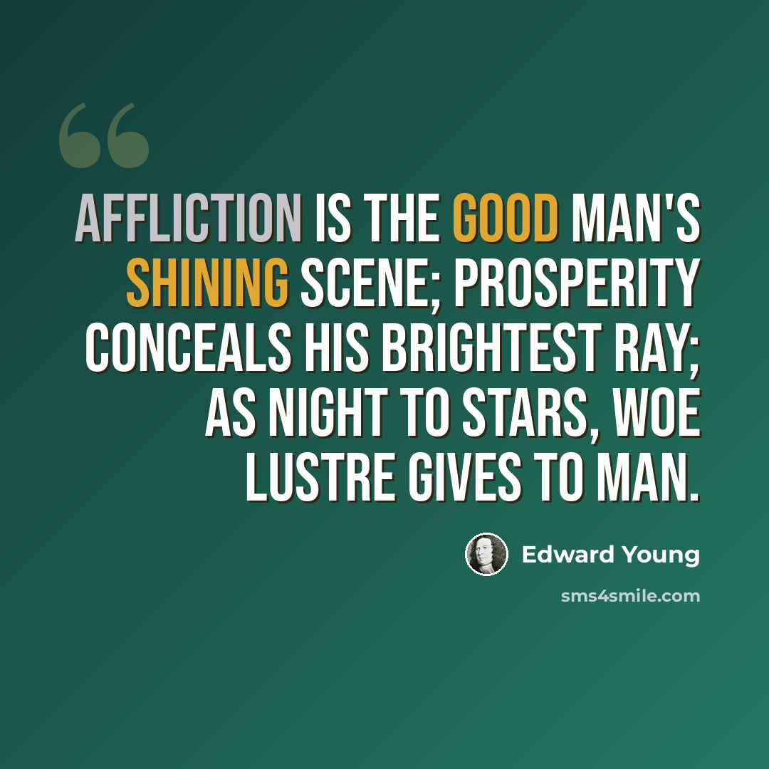 “Affliction is the good man's shining scene; prosperity conceals his brightest ray; as night to stars, woe lustre gives to man.” quote by Edward Young