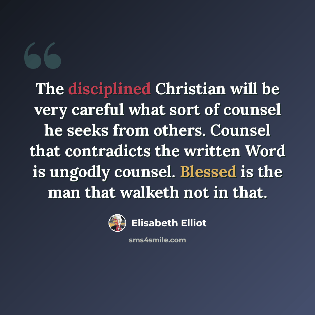 “The disciplined Christian will be very careful what sort of counsel he seeks from others. Counsel that contradicts the written Word is ungodly counsel. Blessed is the man that walketh not in that.” quote by Elisabeth Elliot