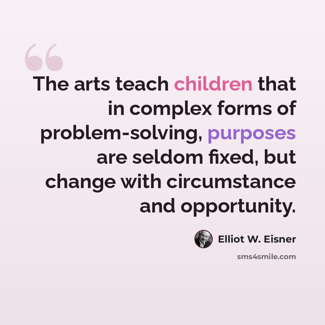 “The arts teach children that in complex forms of problem-solving, purposes are seldom fixed, but change with circumstance and opportunity.” quote by Elliot W. Eisner
