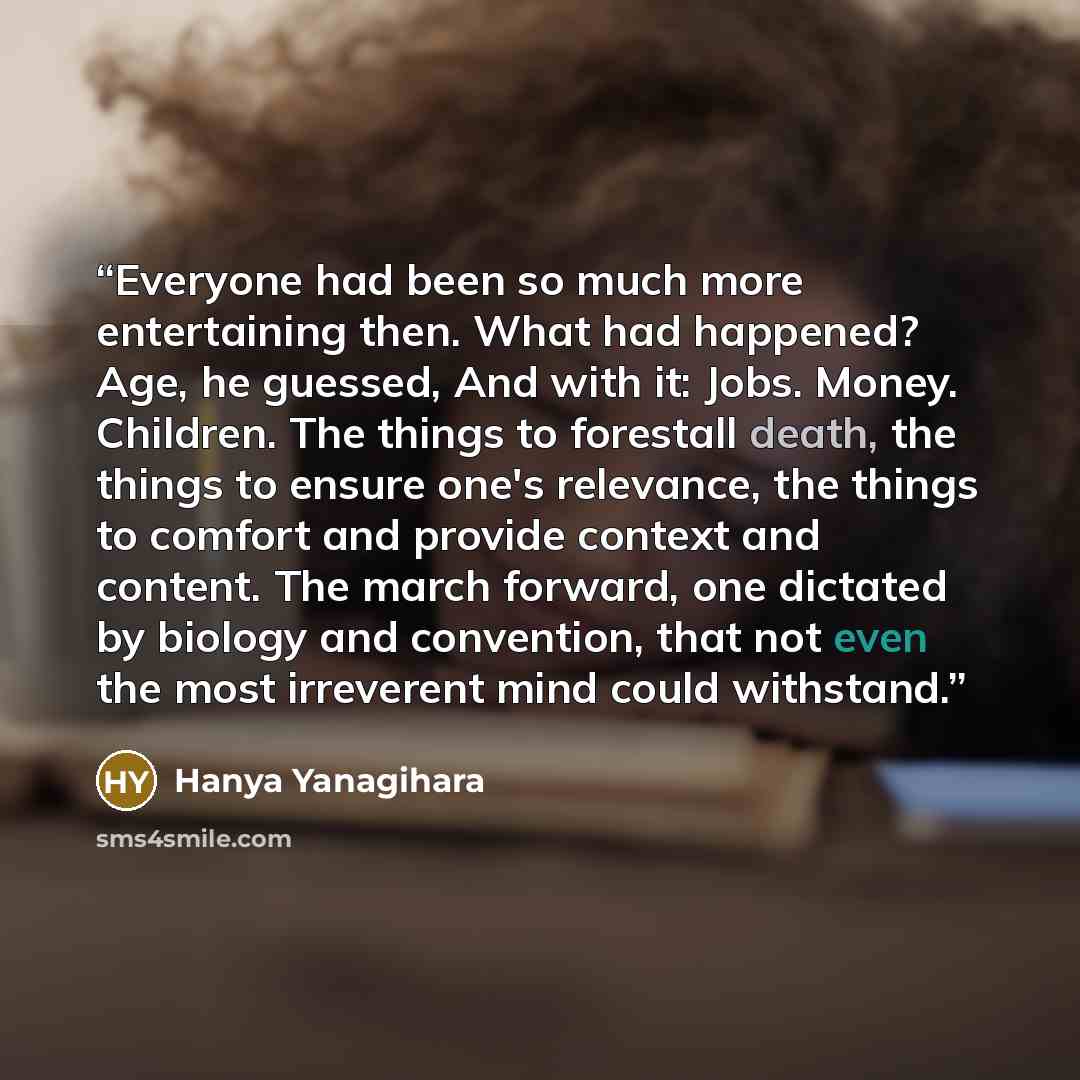 “Everyone had been so much more entertaining then. What had happened? Age, he guessed, And with it: Jobs. Money. Children. The things to forestall death, the things to ensure one's relevance, the things to comfort and provide context and content. The march forward, one dictated by biology and…” quote by Hanya Yanagihara