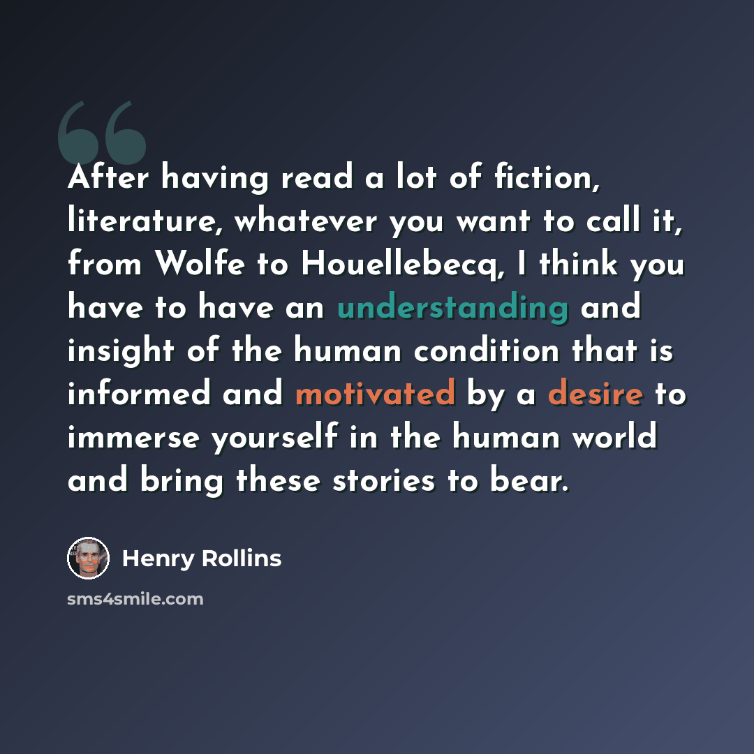 “After having read a lot of fiction, literature, whatever you want to call it, from Wolfe to Houellebecq, I think you have to have an understanding and insight of the human condition that is informed and motivated by a desire to immerse yourself in the human world and bring these stories to bear.” quote by Henry Rollins