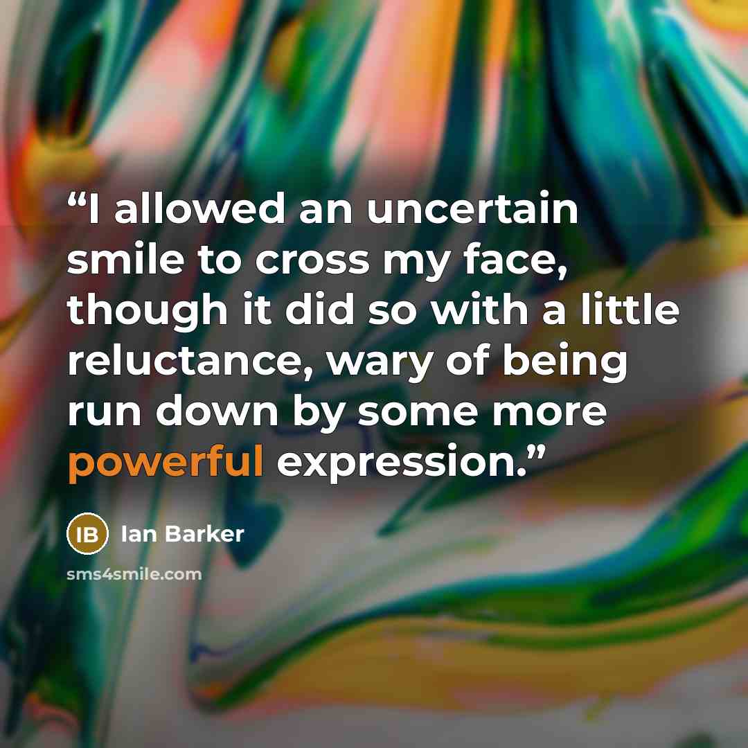 “I allowed an uncertain smile to cross my face, though it did so with a little reluctance, wary of being run down by some more powerful expression.” quote by Ian Barker