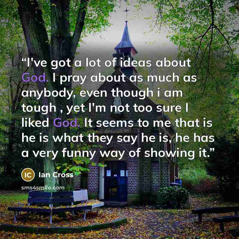“I've got a lot of ideas about God. I pray about as much as anybody, even though i am tough , yet I'm not too sure I liked God. It seems to me that is he is what they say he is, he has a very funny way of showing it.” quote by Ian Cross