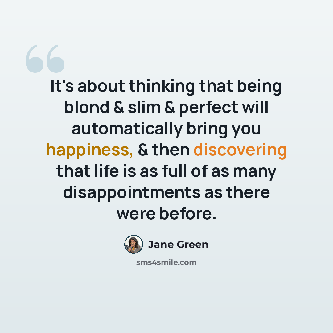 “It's about thinking that being blond & slim & perfect will automatically bring you happiness, & then discovering that life is as full of as many disappointments as there were before.” quote by Jane Green