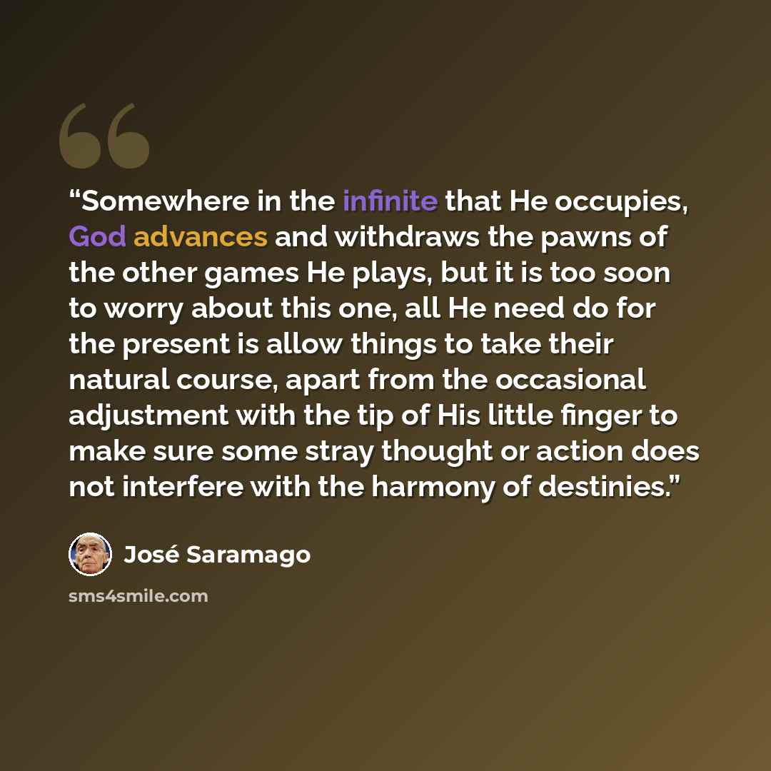 “Somewhere in the infinite that He occupies, God advances and withdraws the pawns of the other games He plays, but it is too soon to worry about this one, all He need do for the present is allow things to take their natural course, apart from the occasional adjustment with the tip of His little…” quote by José Saramago