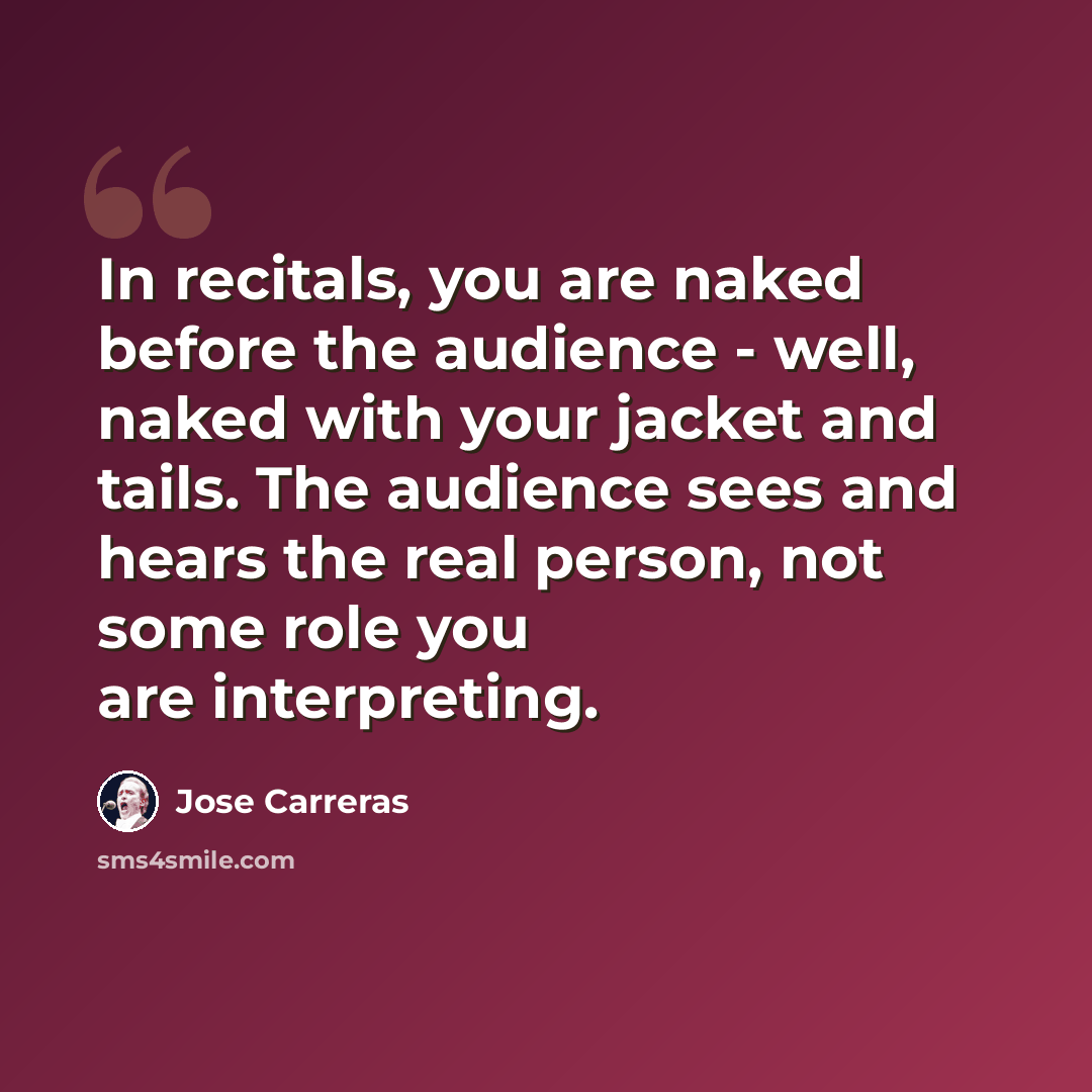 “In recitals, you are naked before the audience - well, naked with your jacket and tails. The audience sees and hears the real person, not some role you are interpreting.” quote by Jose Carreras