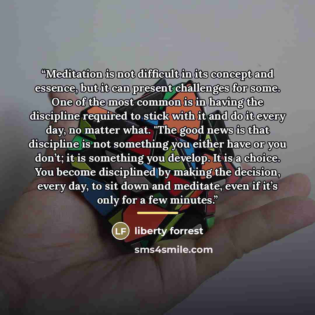 “Meditation is not difficult in its concept and essence, but it can present challenges for some. One of the most common is in having the discipline required to stick with it and do it every day, no matter what. "The good news is that discipline is not something you either have or you don’t; it is…” quote by liberty forrest