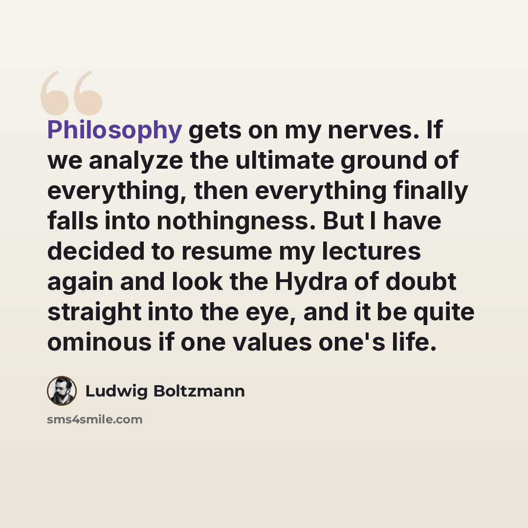 “Philosophy gets on my nerves. If we analyze the ultimate ground of everything, then everything finally falls into nothingness. But I have decided to resume my lectures again and look the Hydra of doubt straight into the eye, and it be quite ominous if one values one's life.” quote by Ludwig Boltzmann