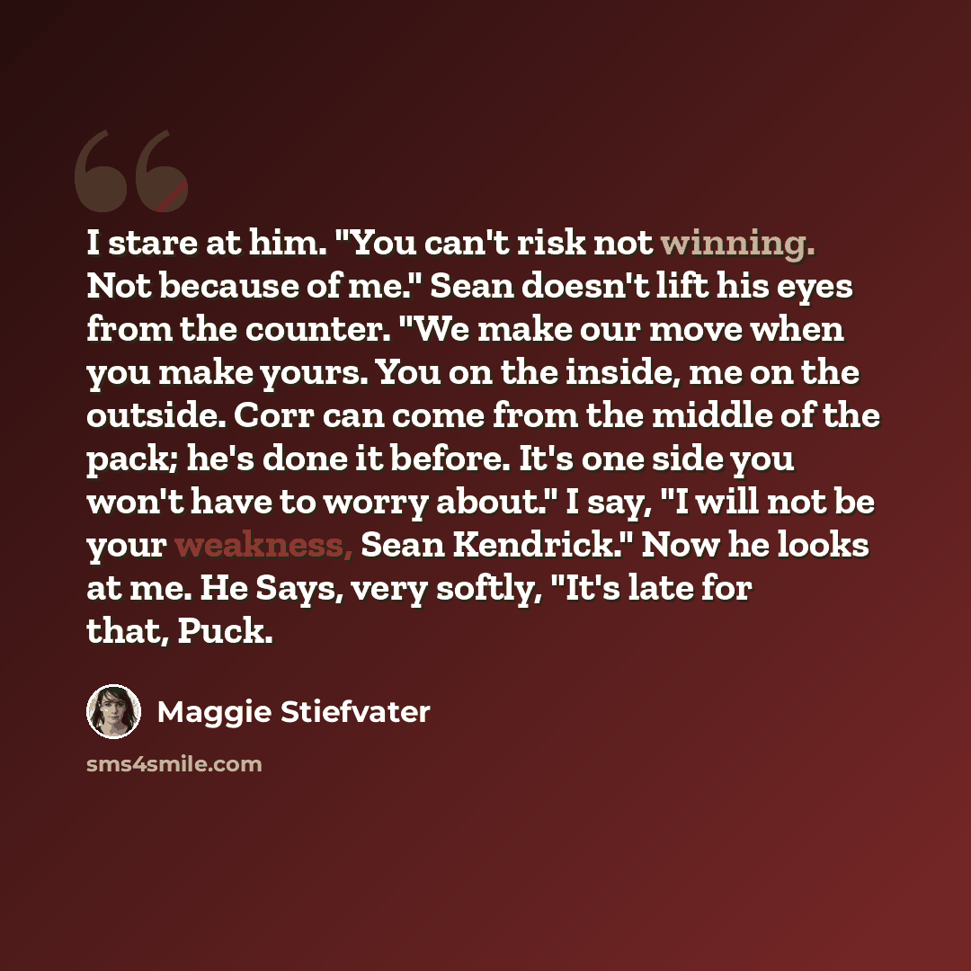 “I stare at him. "You can't risk not winning. Not because of me." Sean doesn't lift his eyes from the counter. "We make our move when you make yours. You on the inside, me on the outside. Corr can come from the middle of the pack; he's done it before. It's one side you won't have to worry about." I…” quote by Maggie Stiefvater