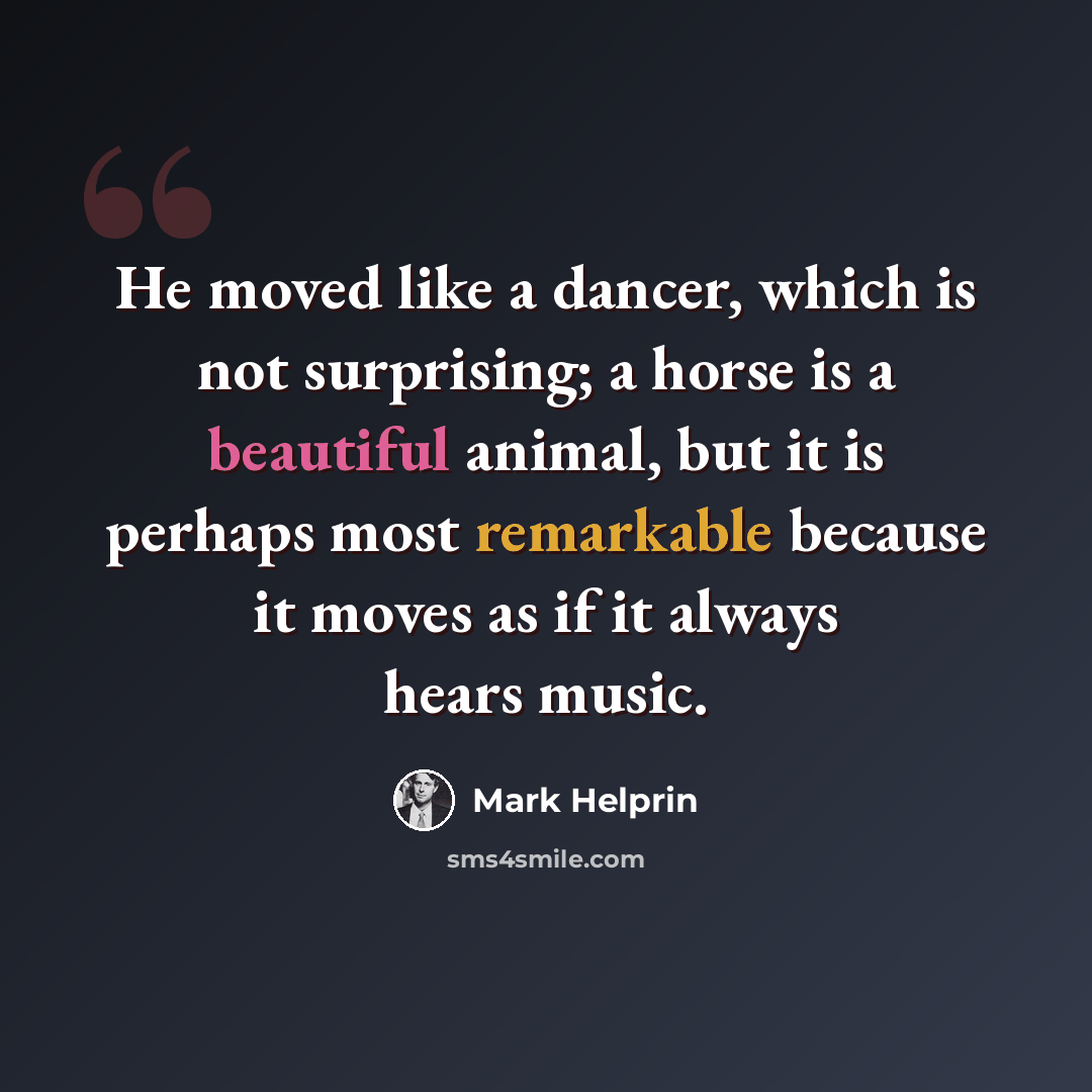 “He moved like a dancer, which is not surprising; a horse is a beautiful animal, but it is perhaps most remarkable because it moves as if it always hears music.” quote by Mark Helprin