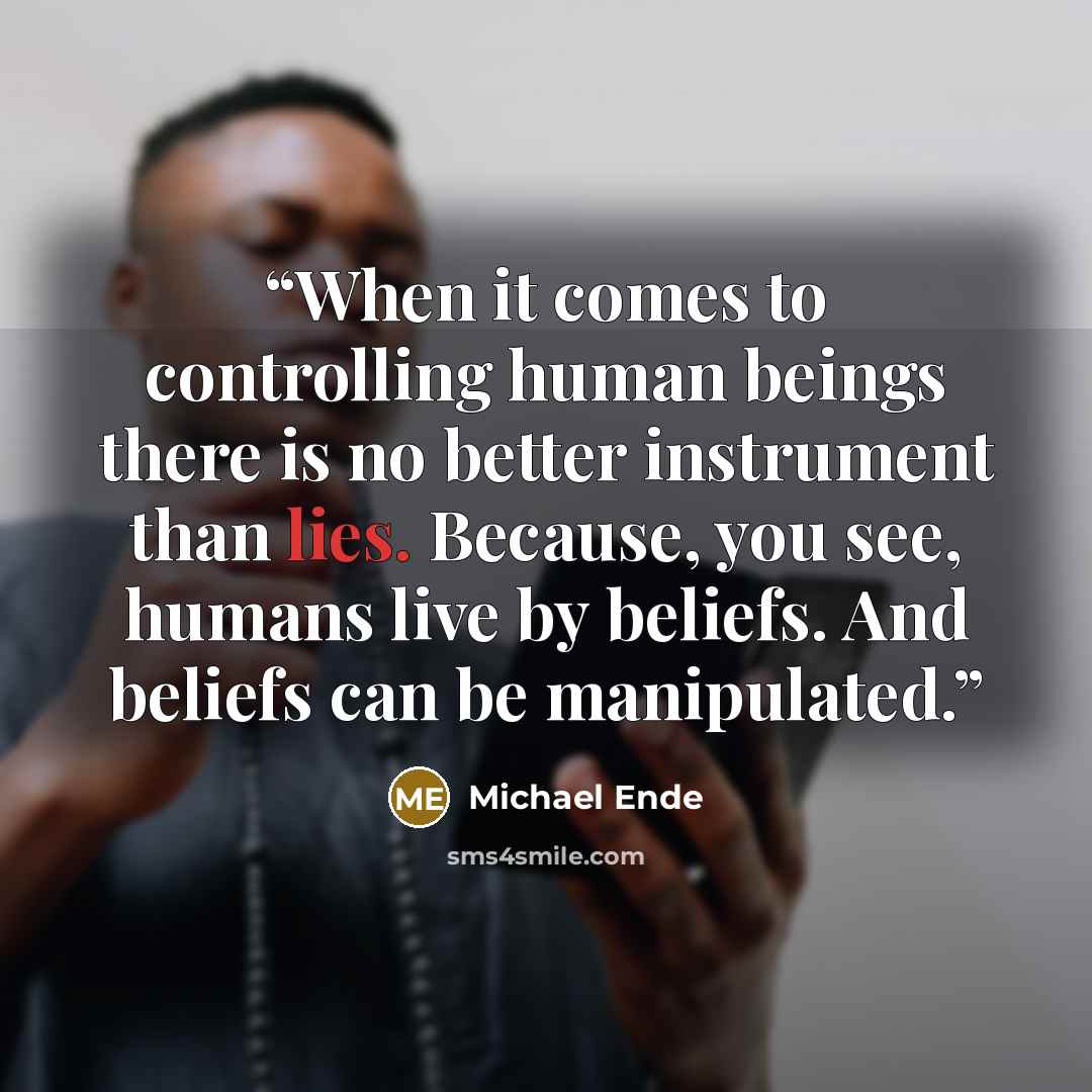 “When it comes to controlling human beings there is no better instrument than lies. Because, you see, humans live by beliefs. And beliefs can be manipulated.” quote by Michael Ende