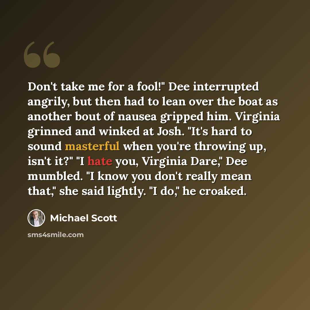“Don't take me for a fool!" Dee interrupted angrily, but then had to lean over the boat as another bout of nausea gripped him. Virginia grinned and winked at Josh. "It's hard to sound masterful when you're throwing up, isn't it?" "I hate you, Virginia Dare," Dee mumbled. "I know you don't really…” quote by Michael Scott
