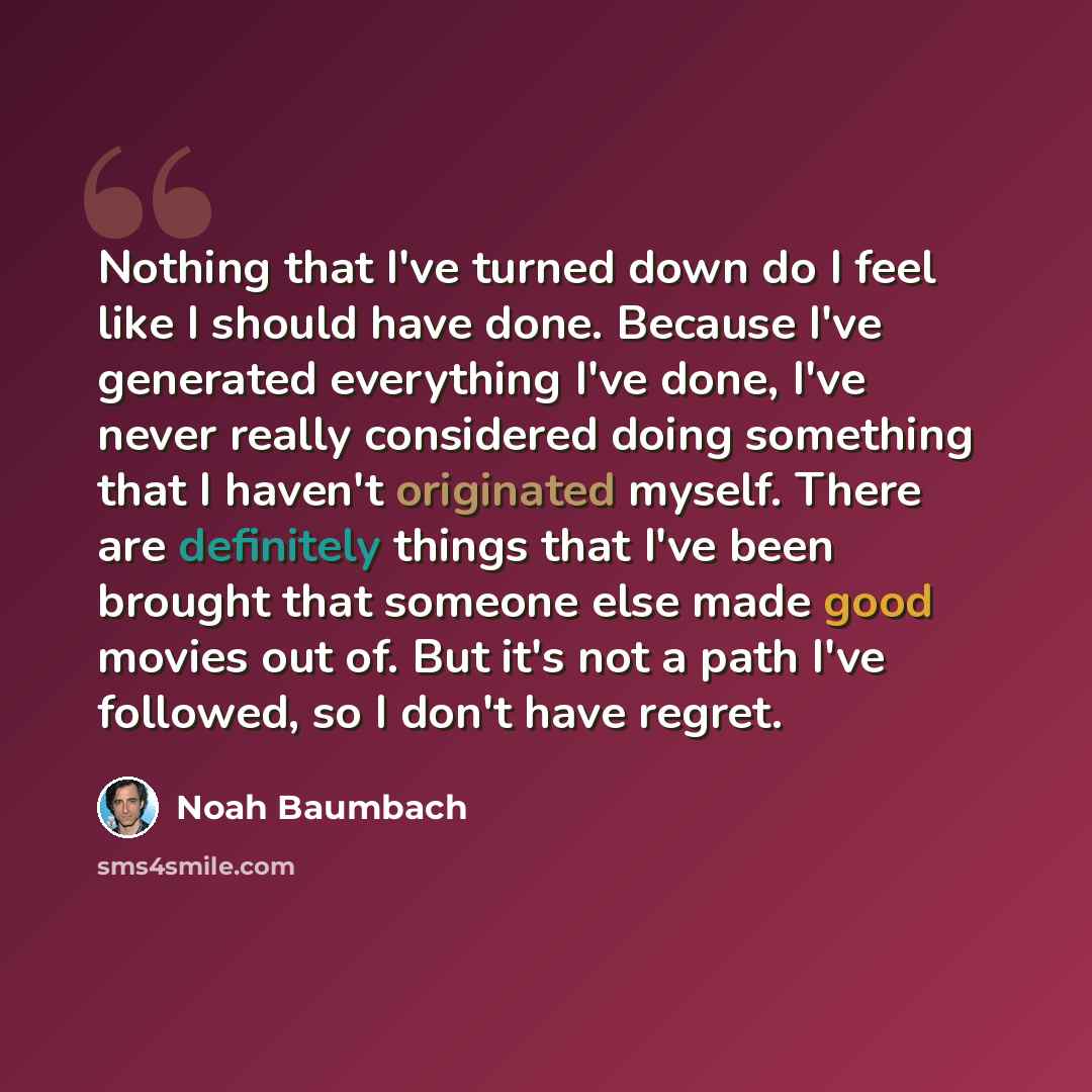“Nothing that I've turned down do I feel like I should have done. Because I've generated everything I've done, I've never really considered doing something that I haven't originated myself. There are definitely things that I've been brought that someone else made good movies out of. But it's not a…” quote by Noah Baumbach