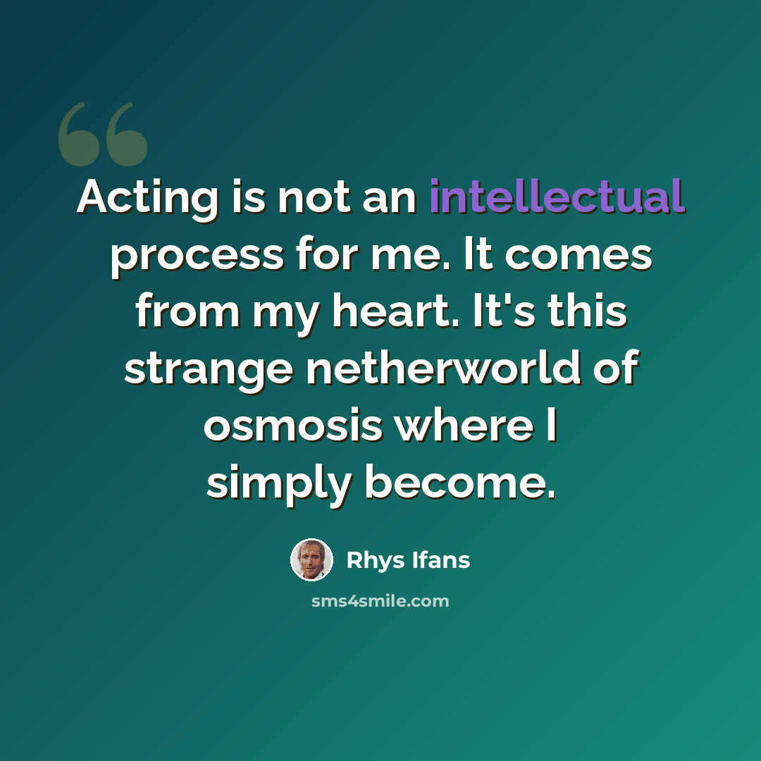 “Acting is not an intellectual process for me. It comes from my heart. It's this strange netherworld of osmosis where I simply become.” quote by Rhys Ifans