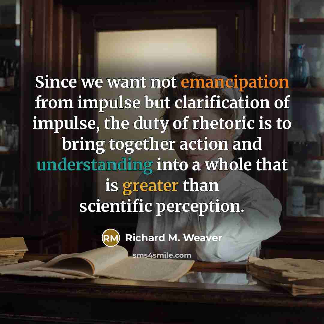 “Since we want not emancipation from impulse but clarification of impulse, the duty of rhetoric is to bring together action and understanding into a whole that is greater than scientific perception.” quote by Richard M. Weaver