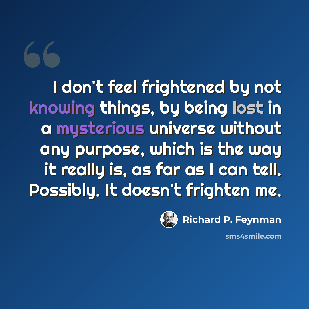“I don't feel frightened by not knowing things, by being lost in a mysterious universe without any purpose, which is the way it really is, as far as I can tell. Possibly. It doesn't frighten me.” quote by Richard P. Feynman