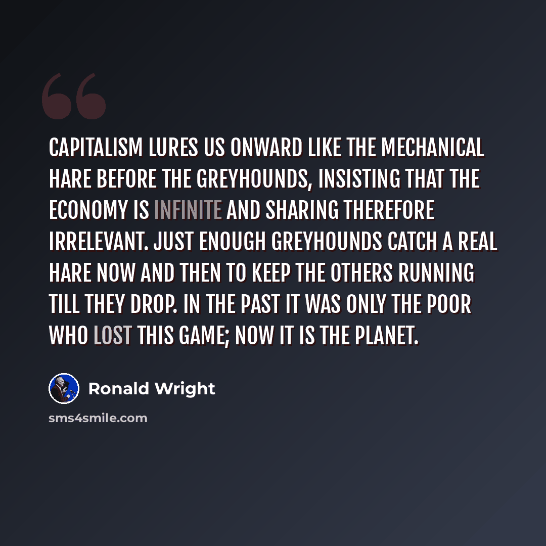 “Capitalism lures us onward like the mechanical hare before the greyhounds, insisting that the economy is infinite and sharing therefore irrelevant. Just enough greyhounds catch a real hare now and then to keep the others running till they drop. In the past it was only the poor who lost this game…” quote by Ronald Wright