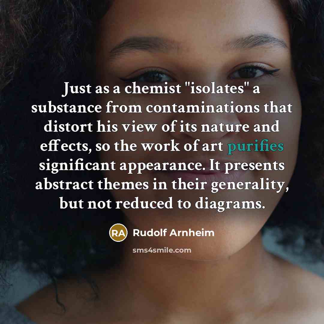 “Just as a chemist "isolates" a substance from contaminations that distort his view of its nature and effects, so the work of art purifies significant appearance. It presents abstract themes in their generality, but not reduced to diagrams.” quote by Rudolf Arnheim