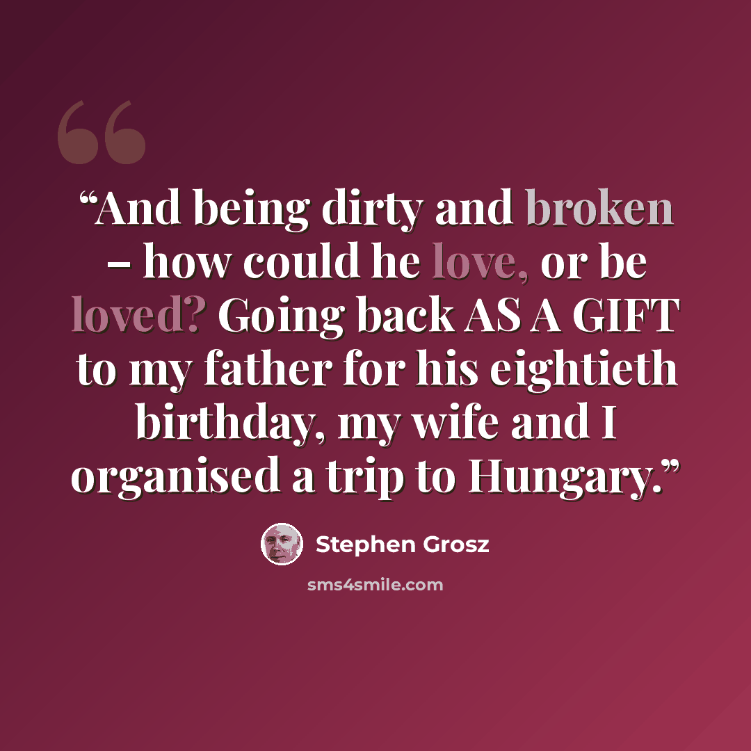 “And being dirty and broken – how could he love, or be loved? Going back AS A GIFT to my father for his eightieth birthday, my wife and I organised a trip to Hungary.” quote by Stephen Grosz