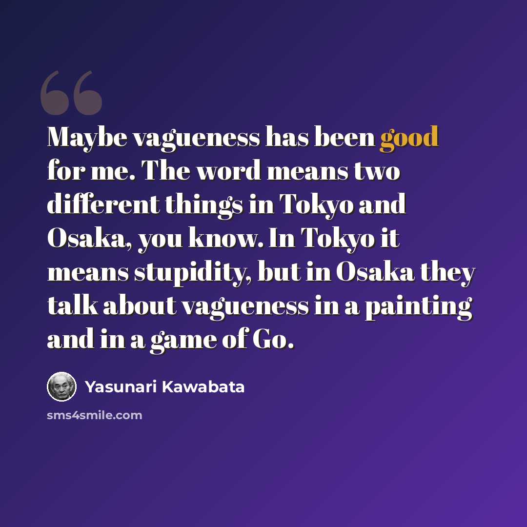 “Maybe vagueness has been good for me. The word means two different things in Tokyo and Osaka, you know. In Tokyo it means stupidity, but in Osaka they talk about vagueness in a painting and in a game of Go.” quote by Yasunari Kawabata