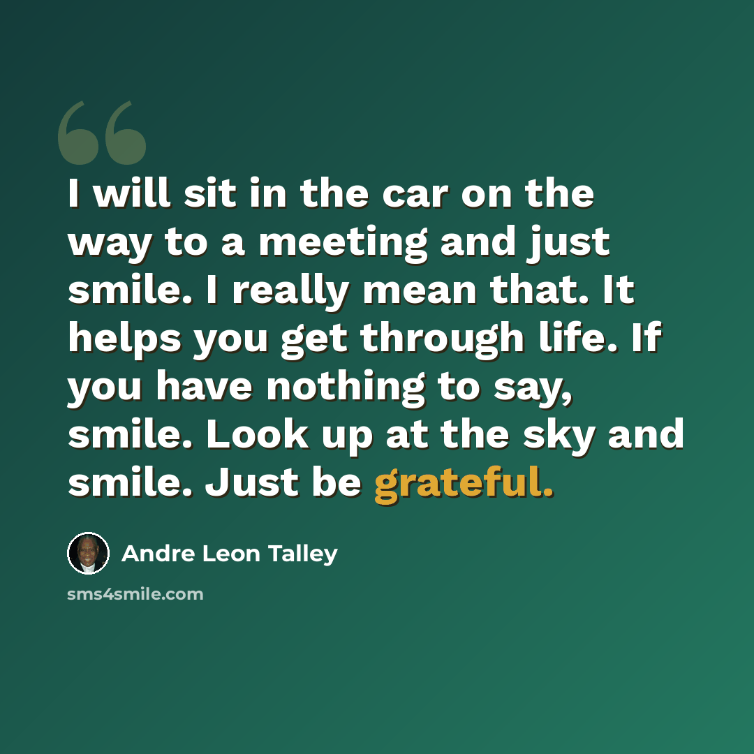 “I will sit in the car on the way to a meeting and just smile. I really mean that. It helps you get through life. If you have nothing to say, smile. Look up at the sky and smile. Just be grateful.” quote by Andre Leon Talley