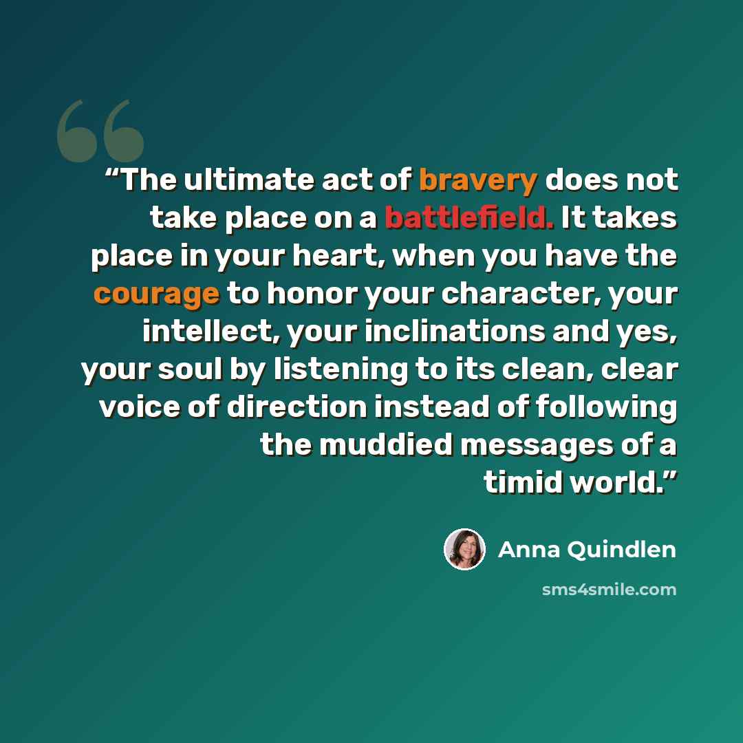 “The ultimate act of bravery does not take place on a battlefield. It takes place in your heart, when you have the courage to honor your character, your intellect, your inclinations and yes, your soul by listening to its clean, clear voice of direction instead of following the muddied messages of a…” quote by Anna Quindlen