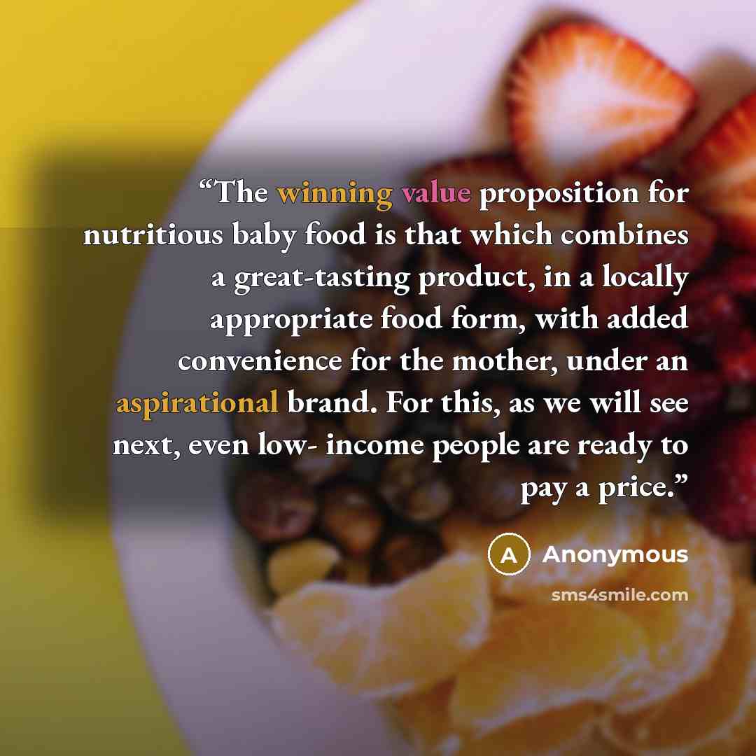 “The winning value proposition for nutritious baby food is that which combines a great-tasting product, in a locally appropriate food form, with added convenience for the mother, under an aspirational brand. For this, as we will see next, even low- income people are ready to pay a price.” quote by Anonymous