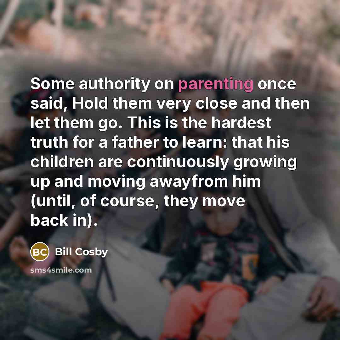 “Some authority on parenting once said, Hold them very close and then let them go. This is the hardest truth for a father to learn: that his children are continuously growing up and moving awayfrom him (until, of course, they move back in).” quote by Bill Cosby
