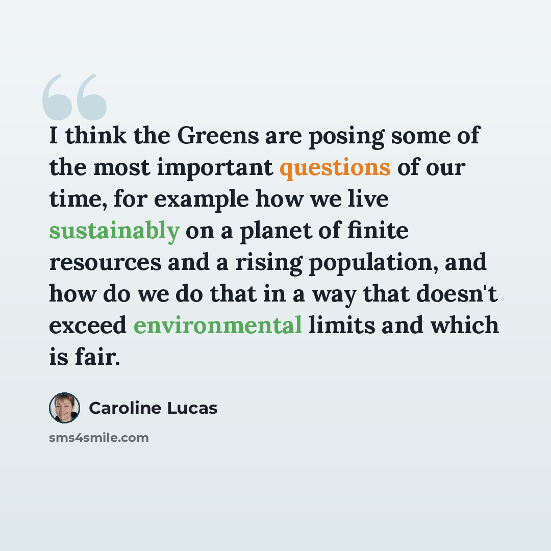 “I think the Greens are posing some of the most important questions of our time, for example how we live sustainably on a planet of finite resources and a rising population, and how do we do that in a way that doesn't exceed environmental limits and which is fair.” quote by Caroline Lucas