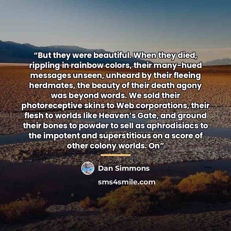 “But they were beautiful. When they died, rippling in rainbow colors, their many-hued messages unseen, unheard by their fleeing herdmates, the beauty of their death agony was beyond words. We sold their photoreceptive skins to Web corporations, their flesh to worlds like Heaven’s Gate, and ground…” quote by Dan Simmons