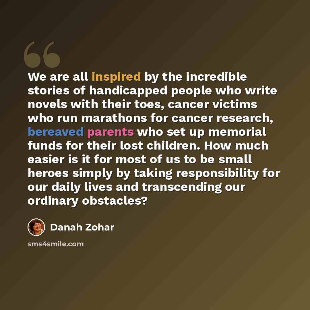 “We are all inspired by the incredible stories of handicapped people who write novels with their toes, cancer victims who run marathons for cancer research, bereaved parents who set up memorial funds for their lost children. How much easier is it for most of us to be small heroes simply by taking…” quote by Danah Zohar