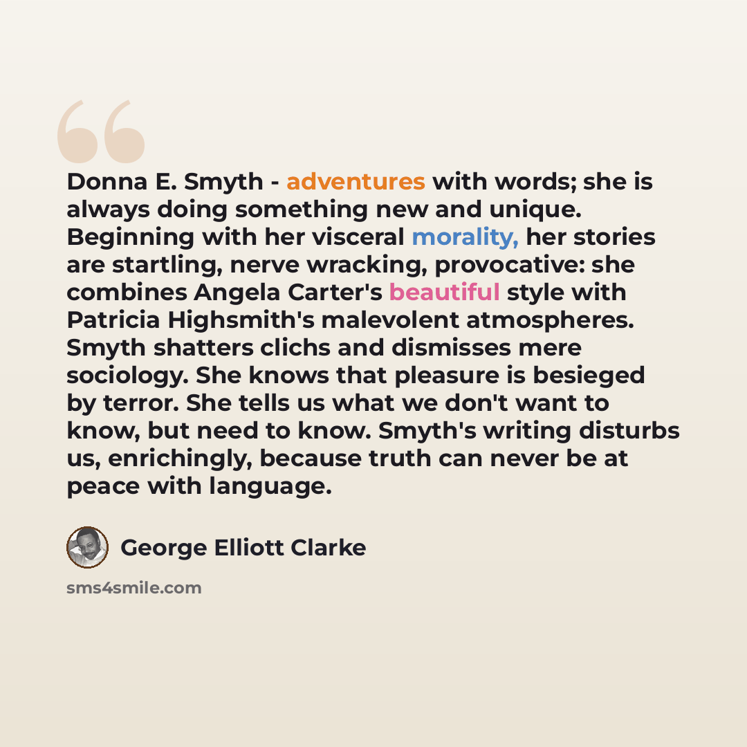 “Donna E. Smyth - adventures with words; she is always doing something new and unique. Beginning with her visceral morality, her stories are startling, nerve wracking, provocative: she combines Angela Carter's beautiful style with Patricia Highsmith's malevolent atmospheres. Smyth shatters clichs…” quote by George Elliott Clarke