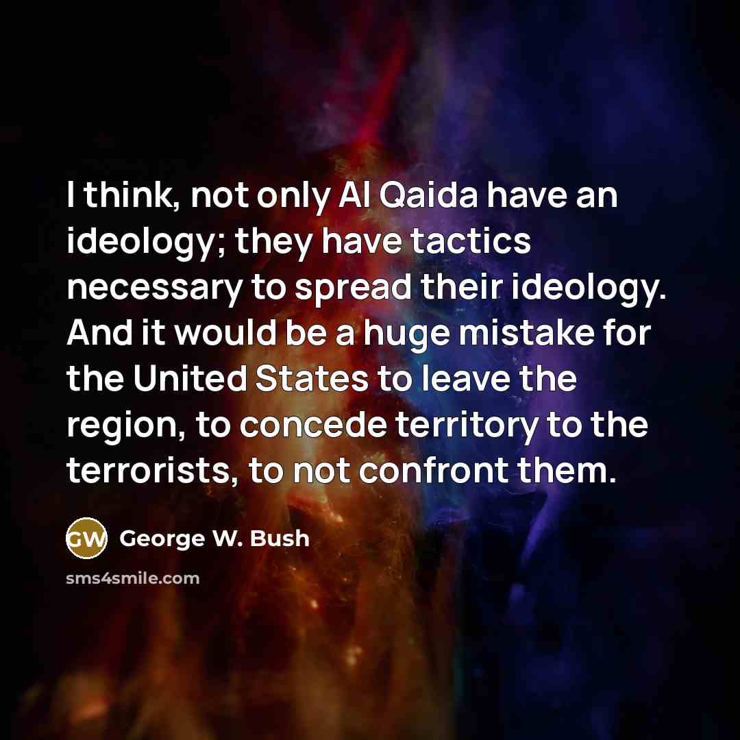 “I think, not only Al Qaida have an ideology; they have tactics necessary to spread their ideology. And it would be a huge mistake for the United States to leave the region, to concede territory to the terrorists, to not confront them.” quote by George W. Bush
