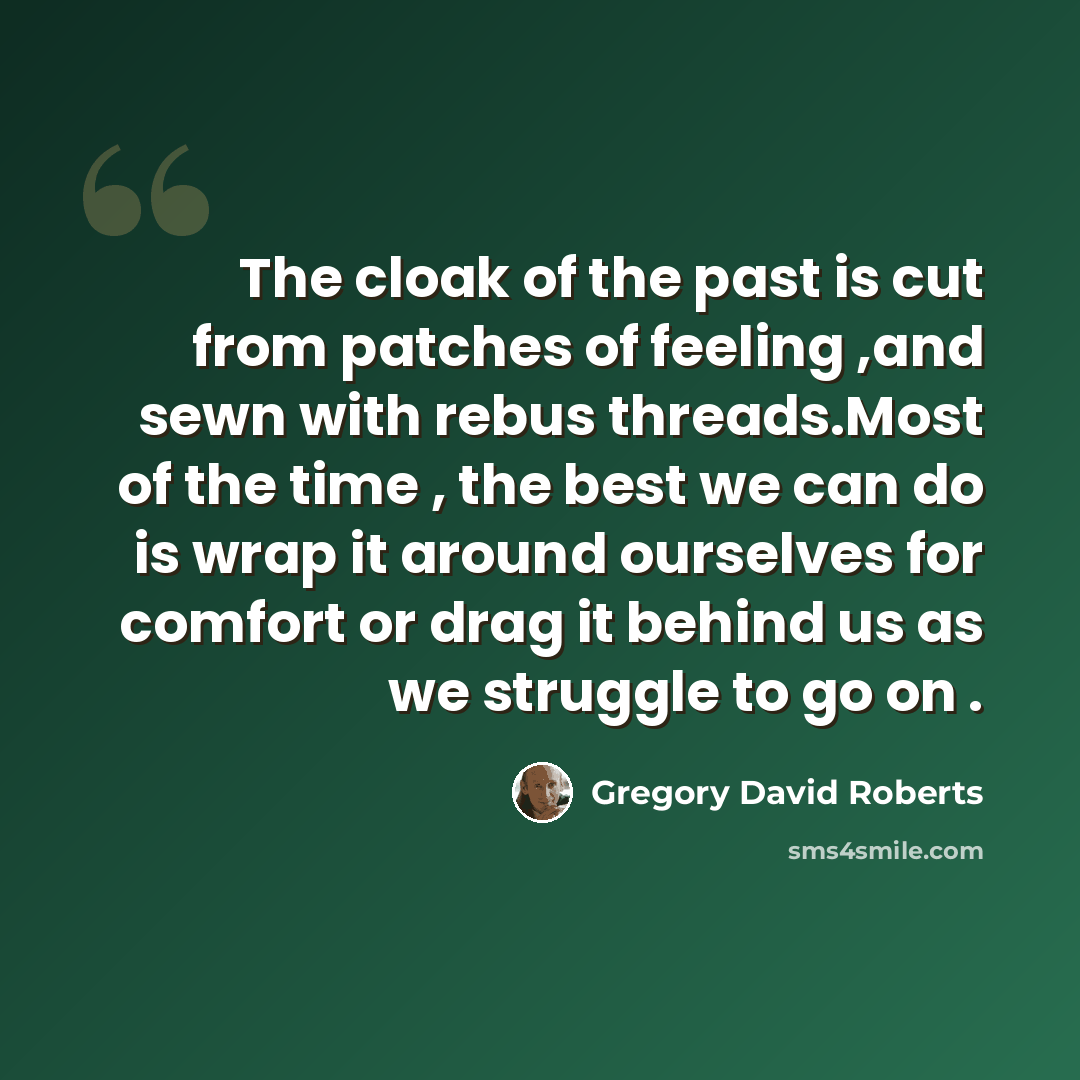 “The cloak of the past is cut from patches of feeling ,and sewn with rebus threads.Most of the time , the best we can do is wrap it around ourselves for comfort or drag it behind us as we struggle to go on .” quote by Gregory David Roberts