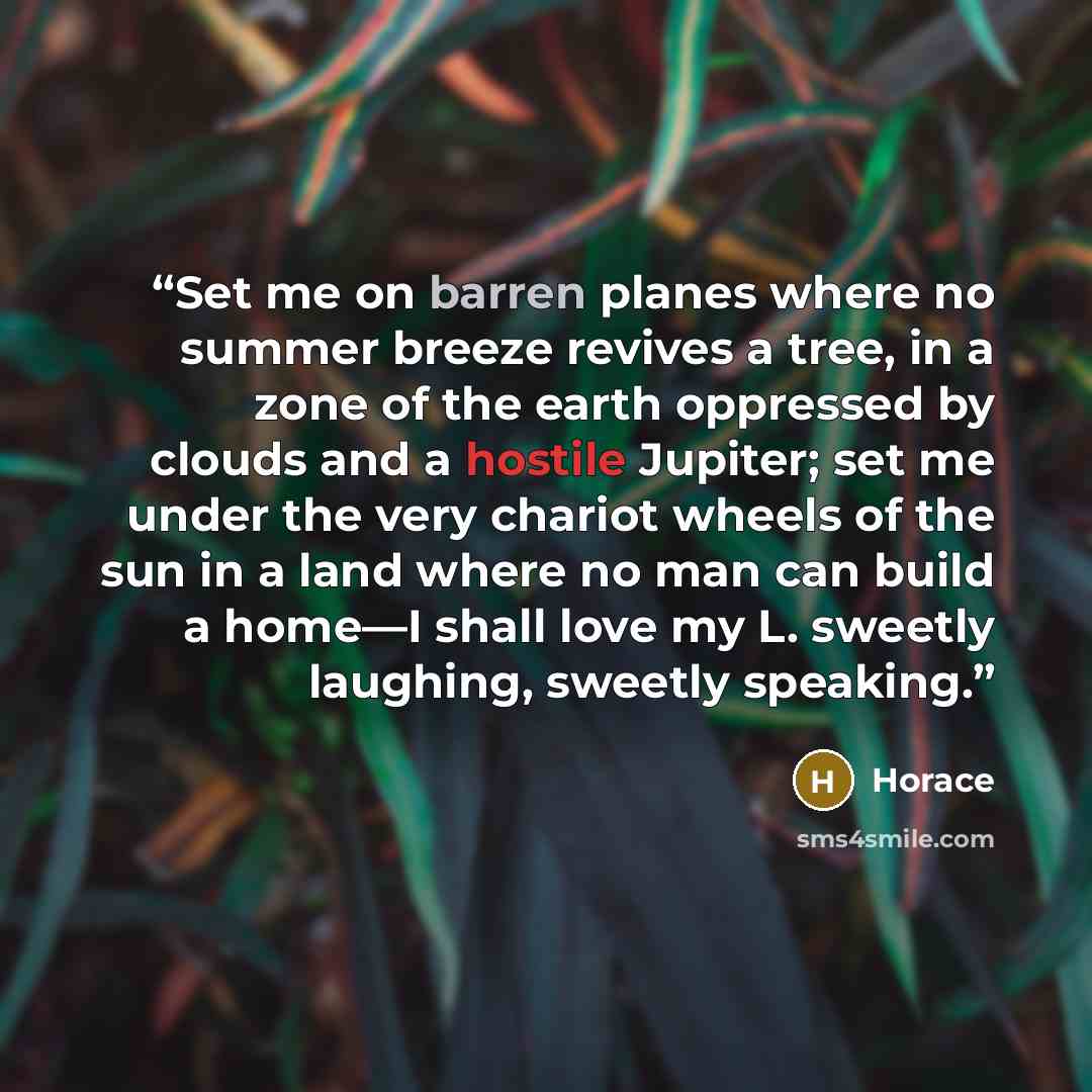 “Set me on barren planes where no summer breeze revives a tree, in a zone of the earth oppressed by clouds and a hostile Jupiter; set me under the very chariot wheels of the sun in a land where no man can build a home—I shall love my L. sweetly laughing, sweetly speaking.” quote by Horace