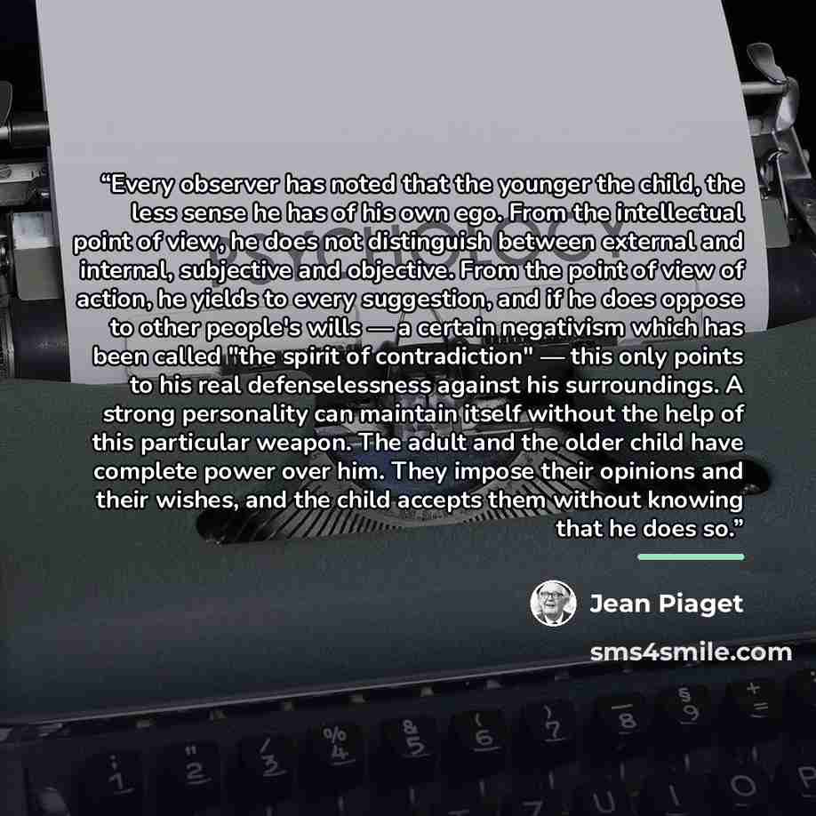 “Every observer has noted that the younger the child, the less sense he has of his own ego. From the intellectual point of view, he does not distinguish between external and internal, subjective and objective. From the point of view of action, he yields to every suggestion, and if he does oppose to…” quote by Jean Piaget