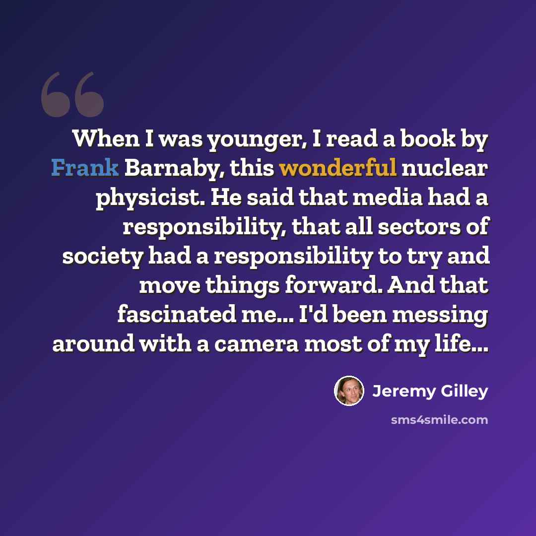 “When I was younger, I read a book by Frank Barnaby, this wonderful nuclear physicist. He said that media had a responsibility, that all sectors of society had a responsibility to try and move things forward. And that fascinated me... I'd been messing around with a camera most of my life...” quote by Jeremy Gilley