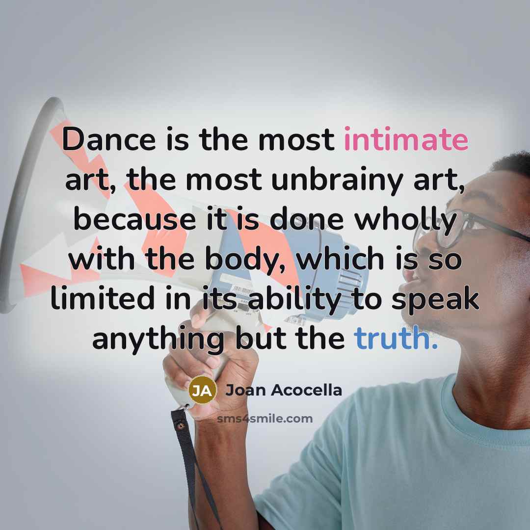 “Dance is the most intimate art, the most unbrainy art, because it is done wholly with the body, which is so limited in its ability to speak anything but the truth.” quote by Joan Acocella