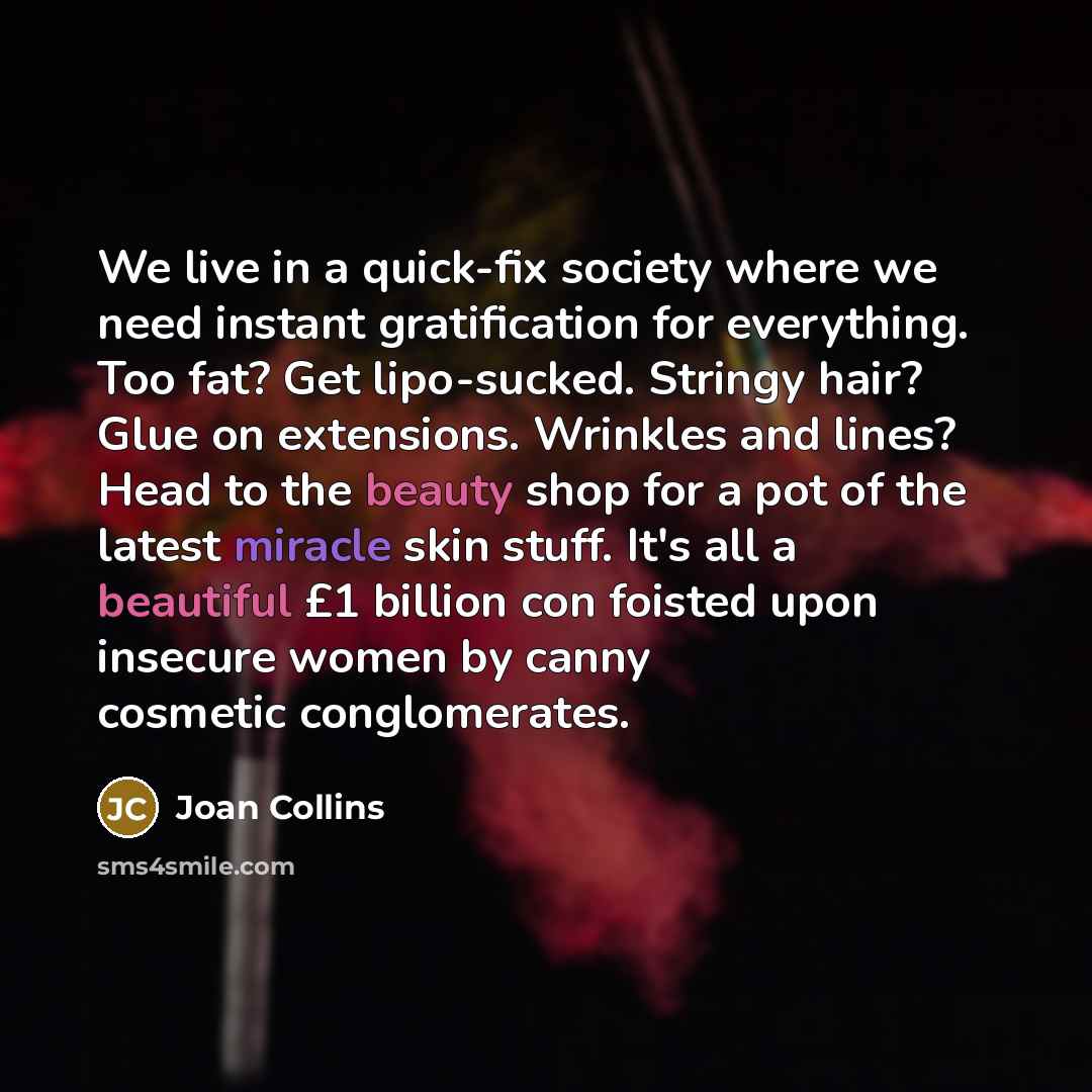 “We live in a quick-fix society where we need instant gratification for everything. Too fat? Get lipo-sucked. Stringy hair? Glue on extensions. Wrinkles and lines? Head to the beauty shop for a pot of the latest miracle skin stuff. It's all a beautiful £1 billion con foisted upon insecure women by…” quote by Joan Collins