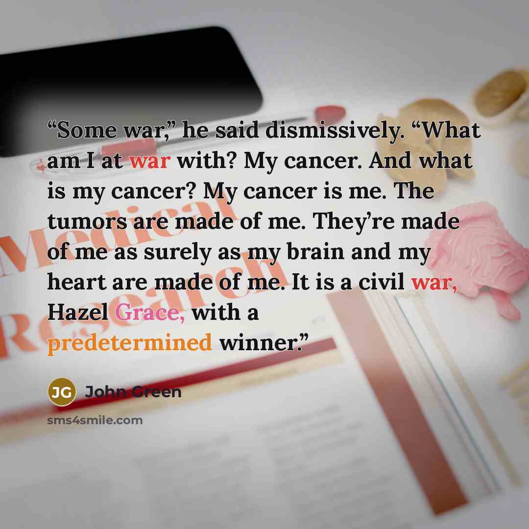 “Some war,” he said dismissively. “What am I at war with? My cancer. And what is my cancer? My cancer is me. The tumors are made of me. They’re made of me as surely as my brain and my heart are made of me. It is a civil war, Hazel Grace, with a predetermined winner.” quote by John Green